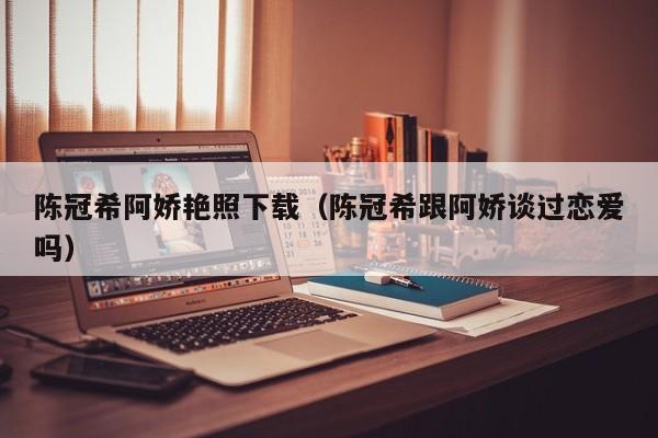 陈冠希阿娇艳照下载(陈冠希跟阿娇谈过恋爱吗)