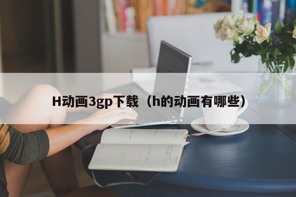 H动画3gp下载(h的动画有哪些)