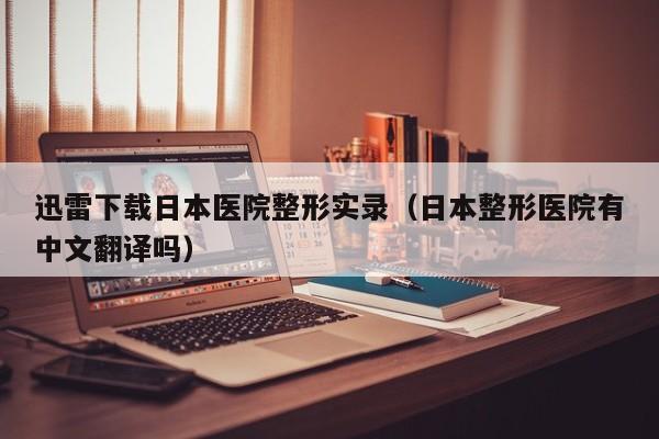 迅雷下载日本医院整形实录（日本整形医院有中文翻译吗）