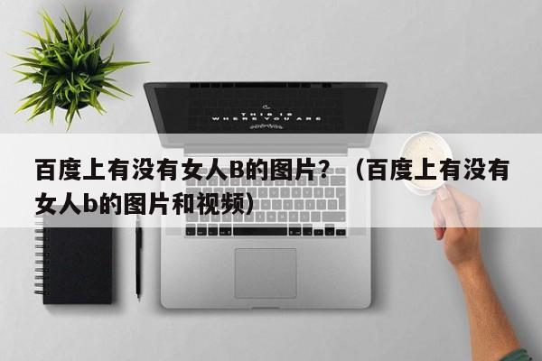 百度上有没有女人B的图片？（百度上有没有女人b的图片和视频）