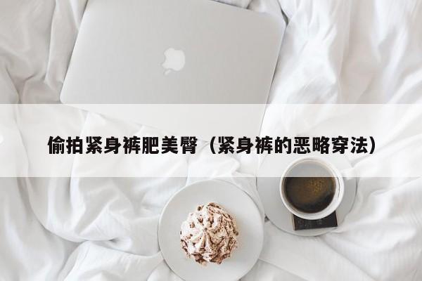 偷拍紧身裤肥美臀（紧身裤的恶略穿法）