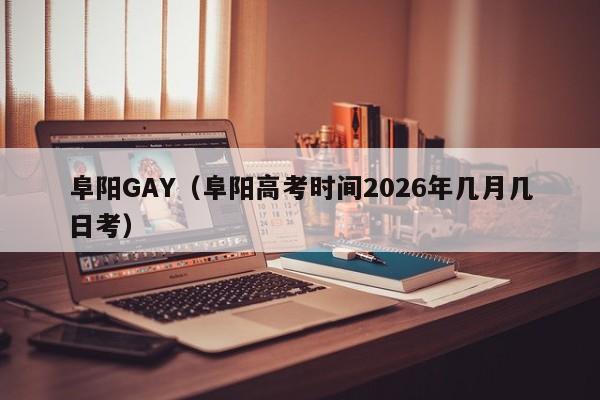 阜阳GAY（阜阳高考时间2026年几月几日考）