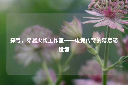 探寻，穿越火线工作室——电竞传奇的幕后缔造者