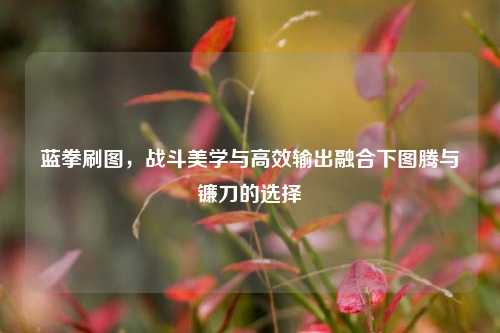 蓝拳刷图，战斗美学与高效输出融合下图腾与镰刀的选择