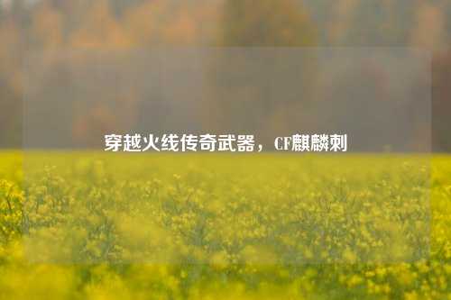 穿越火线传奇武器，CF麒麟刺