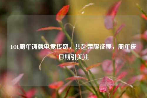 LOL周年铸就电竞传奇，共赴荣耀征程，周年庆日期引关注