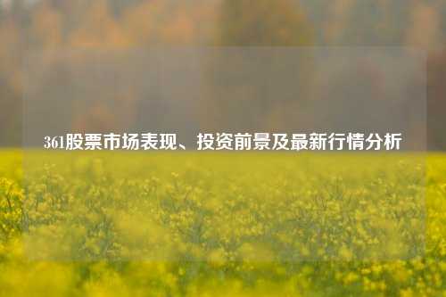 361股票市场表现、投资前景及最新行情分析