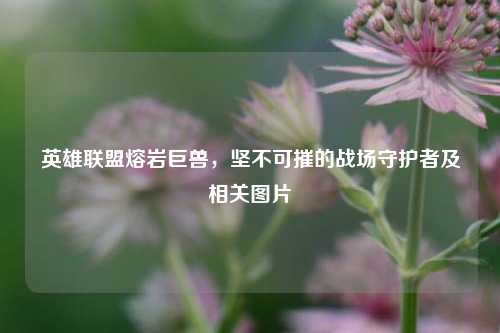 英雄联盟熔岩巨兽，坚不可摧的战场守护者及相关图片