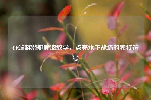 CF端游潜艇喷漆教学，点亮水下战场的独特符号