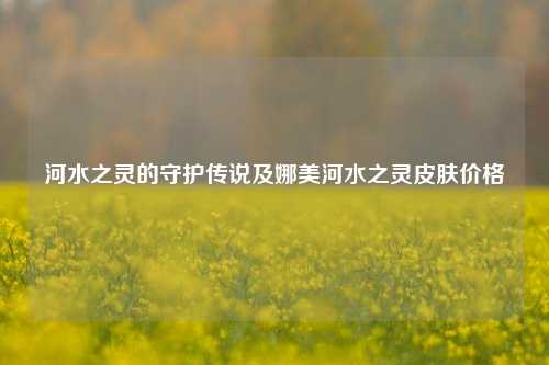 河水之灵的守护传说及娜美河水之灵皮肤价格
