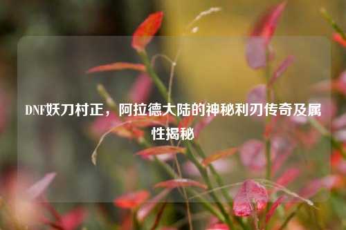 DNF妖刀村正，阿拉德大陆的神秘利刃传奇及属性揭秘