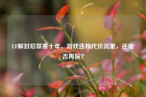CF解封后禁赛十年,游戏违规代价沉重,还能否再玩?