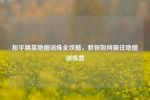 和平精英地图训练全攻略，教你如何前往地图训练营