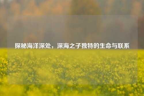 探秘海洋深处,深海之子独特的生命与联系