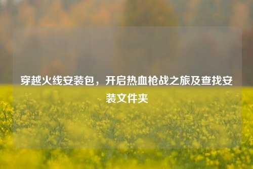 穿越火线安装包,开启热血枪战之旅及查找安装文件夹